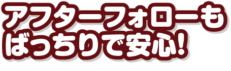 アフターフォローもばっちりで安心！