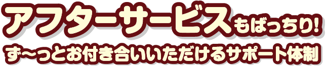 アフターサービスもばっちり！ず～っとお付き合いいただけるサポート体制